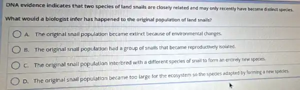 DNA evidence indicates that two species of land snails are closely related and may only recently have become distinct species.
What would a biologist infer has happened to the original population of land snails?
A. The original snall population became extinct because of environmental changes.
B. The original snal population had a group of snalls that became reproductively isolated.
C. The original snall population interbred with a different species of snall to form an entirely new specles.
D. The original snall population became too large for the ecosystem so the species adapted by forming a new specles.