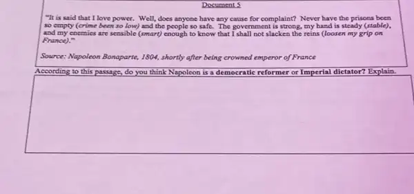 Document 5
"It is said that I love power. Well,does anyone have any cause for complaint? Never have the prisons been
so empty (crime been so low) and the people so safe. The government is strong, my hand is steady (stable),
and my enemies are sensible (smart) enough to know that I shall not slacken the reins (loosen my grip on
France)."
Source: Napoleon Bonaparte,1804, shortly after being crowned emperor of France
According to this passage,do you think Napoleon is a democratic reformer or Imperial dietator? Explain.
square