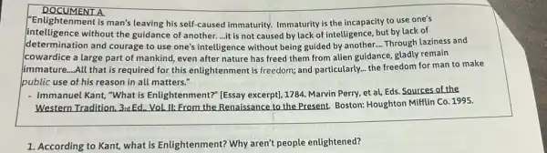 DOCUMENT A
"Enlightenment is man's leaving his self-caused immaturity. Immaturity is the incapacity to use one's
intelligence without the guidance of another....it is not caused by lack of intelligence, but by lack of
determination and courage to use one's intelligence without being guided by another. __ Through laziness and
cowardice a large part of mankind, even after nature has freed them from alien guidance, gladly remain
Jimmature....All that is required for this enlightenment is freedom;and particularly... the freedom for man to make
public use of his reason in all matters."
- Immanuel Kant, "What is Enlightenment?" [Essay excerpt), 1784. Marvin Perry,et al, Eds. Sources of the
Western Tradition, 3rd Ed . Vol. II: From the Renaissance to the Present Boston: Houghton Mifflin Co 1995.
1. According to Kant, what is Enlightenment? Why aren't people enlightened?