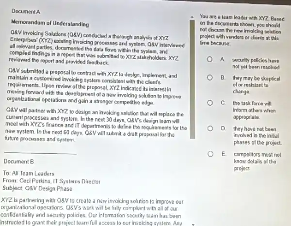 Document A
Memorandum of Understanding
O8V Involing Solutions (Q4V)conducted a thorough analysis of XYZ
Enterprises' (XYZ) existing Involding processes and system. QQV Interviewed
all relevant parties, documented the data flows within the syslem, and
compiled findings in a report that was submitted to XYZ stakeholders. XYZ
reviewed the report and provided feedback
QQV submitted a proposal to contract with XYZ to design, implement, and
maintain a customized invoiding system consistent with the client's
requirements. Upon review of the proposal, XYZ indicated its interest in
moving forward with the development of a new invoicing solution to improve
organizational operations and gain a stronger competitive edge
Q8V will partner with XYZ 10 design an Invoicing solution that will replace the
current processes and system.In the next 30 days, Q8V's design team will
meet with XYZ's finance and IT departments to define the requirements for the
new system. In the next 60 days, Q8V will submit a draft proposal for the
future processes and system.
__
Document B
To: All Team Leaders
From: Ced Perkins, II Systems Director
Subject: Q8V Design Phase
XYZ is partnering with Q8V to create a new invoicing solution to improve our
organizational operations. 08V's work will be fully compliant with all of our
confidentiality and security policies Our information security team has been
instructed to grant their project team full access to our involcing system Any
You are a leam leader with XYZ Based
on the documents shown you should
not discuss tho new invoicing solution
project with vendors or clients at this
time because:
A security policies have
not yet been resolved.
B. they may be skeptical
of or resistant to
change
C. the task force will
Inform others when
appropriale.
D. they have not been
involved in the initial
phases of the project.
E competitors must not
know details of the
project