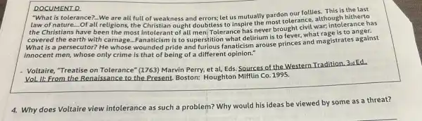 DOCUMENT D
"What is our follies.This is the last
tolerance?...We are all full of weakness and errors,let us mutually pardonerance although hitherto
the Christians have been the most intolerant of all men! Tolerance has never brought civil war; intolerance has
covered the earth with carnage...Fanaticism is to superstition what delirium is to fever, what rage is to
What is a persecutor? He whose wounded pride and furious fanaticism arouse princes and magistrates against
innocent men, whose only crime is that of being of a different opinion."
- Voltaire, "Treatise on Tolerance" (1763) Marvin Perry, et al, Eds Sources of the Western Tradition, 3rd Ed.
Vol. II: From the Renaissance to the Present.Boston: Houghton Mifflin Co 1995.
4. Why does Voltaire view intolerance as such a problem? Why would his ideas be viewed by some as a threat?