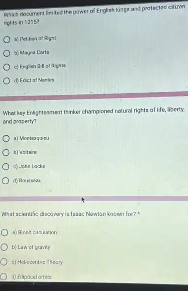 Which document limited the power of English kings and protected citizen
rights in 1215?
a) Petition of Right
b) Magna Carta
c) English Bill of Rights
d) Edict of Nantes
What key Enlightenment thinker championed natural rights of life, liberty,
and property?
a) Montesquieu
b) Voltaire
c) John Locke
d) Rousseau
What scientific discovery is Isaac Newton known for?
a) Blood circulation
b) Law of gravity
c) Heliocentric Theory
d) Elliptical orbits