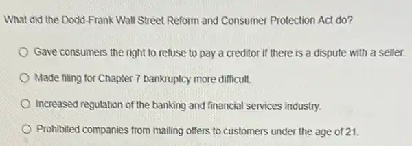 What did the Dodd-Frank Wall Street Reform and Consumer Protection Act do?
Gave consumers the right to refuse to pay a creditor if there is a dispute with a seller.
Made filing for Chapter 7 bankruptcy more difficult.
Increased regulation of the banking and financial services industry.
Prohibited companies from mailing offers to customers under the age of 21.