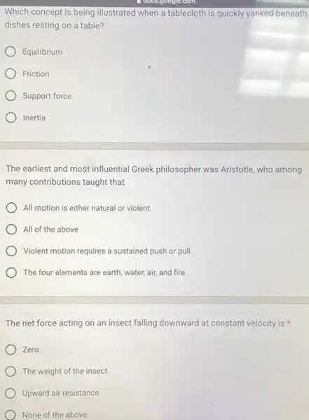- does.google.com
Which concept is being illustrated when a tablecloth is quickly yanked beneath
dishes resting on a table?
Equilibrium
Friction
Support force
Inertia
The earliest and most influential Greek philosopher was Aristotle, who among
many contributions taught that
All motion is either natural or violent.
All of the above
Violent motion requires a sustained push or pull.
The four elements are earth, water, air, and fire.
The net force acting on an insect falling downward at constant velocity is
Zero
The weight of the insect
Upward air resistance
None of the above