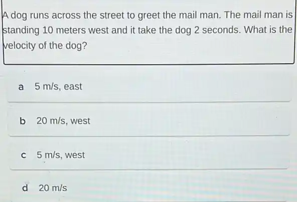 A dog runs across the street to greet the mail man. The mail man is
standing 10 meters west and it take the dog 2 seconds. What is the
velocity of the dog?
a 5m/s east
b 20m/s west
C 5m/s west
d 20m/s