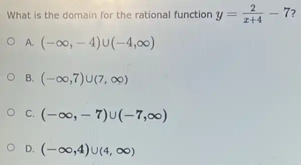 What is the domain for the rational function y=(2)/(x+4)-7 ?
A. (-infty ,-4)cup (-4,infty )
B. (-infty ,7)cup (7,infty )
C. (-infty ,-7)cup (-7,infty )
D (-infty ,4)cup (4,infty )