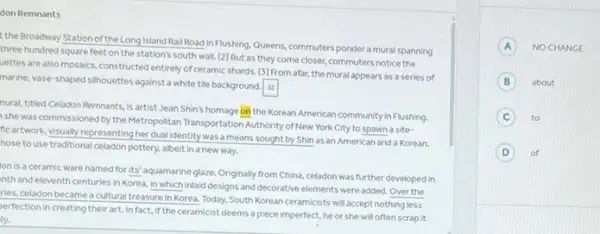 don Remnants
the Broadway Station of the Long Island Rail Road in Flushing Queens, commuters ponder a mural spanning
three hundred square feet on the station's south wall [2] But as they come closer, commuters notice the
uettes are also mosaics.constructed entirely of ceramic shards [3] From afar, the mural appears as a series of
marine, vase-shaped simovettes against a white tile background. 32
nural, titled Celadon Remnants is artist Jean Shin's homage on the Korean American community in Flushing
she was commissioned by the Metropolitan Transportation Authority of New York City to spawn a site-
ficartwork, visually representing her dual identity was a means sought by Shin as an American and a Korean.
hose to use traditional celadon pottery, albeit in a new way.
Ion is a ceramic ware named for its' aquamarine glaze. Originally from China,celadon was further developed in
inth and eleventh centuries in Korea, in which Inlaid designs and decorative elements were added. Over the
ries, celadon became a cultural treasure in Korea Today, South Korean ceramicists will accept nothing less
perfection in creating their art. In fact, if th ceramicist deems a piece imperfect, he or she will often scrap it
ly.
A NOCHANGE
B about
C to
D of
