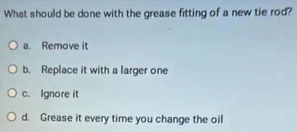 What should be done with the grease fitting of a new tie rod?
a. Remove it
b. Replace it with a larger one
c. Ignore it
d. Grease it every time you change the oil