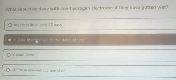 What should be done with low-hydrogen electrodes if they have gotten wet?
dry them for at least 10 days
re-bake them for double the standard time
discard them
use them only with carbon steel