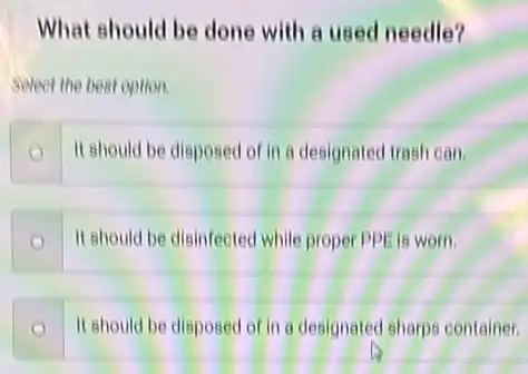 What should be done with a used needle?
Select the best option.
It should be disposed of in a designated trash can
It should be disinfected while proper PPE is worn
It should be disposed of it a designated sharps container.