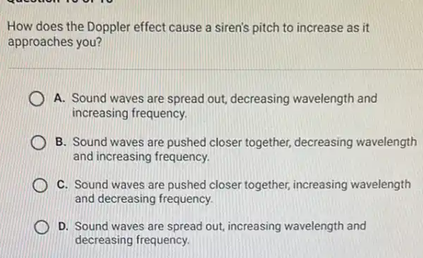 How does the Doppler effect cause a siren's pitch to increase as it
approaches you?
A. Sound waves are spread out, decreasing wavelength and
increasing frequency.
B. Sound waves are pushed closer together,decreasing wavelength
and increasing frequency.
C. Sound waves are pushed closer together,increasing wavelength
and decreasing frequency.
D. Sound waves are spread out, increasing wavelength and
decreasing frequency.