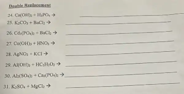 Double Replacement
24 Ca(OH)_(2)+H_(3)PO_(4)arrow 
__
__
__
__
28 AgNO_(3)+KClarrow 
__
29 Al(OH)_(3)+HC_(2)H_(3)O_(2)arrow 
__
30 Al_(2)(SO_(4))_(3)+Ca_(3)(PO_(4))_(2)arrow 
__
__