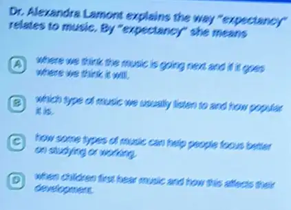 Dr. Alexandra Lamont explains the way "expectancy"
relates to music. By "expectancy" she means
A where we think the music is going next and it is goes
where we think is
B which type of music we usually listen to and how popular
it is.
C how some types of music can help people focus better
on studying or working
D
development.
first hear music and how this affects their