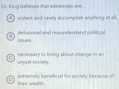 Dr. King believes that extremists are __
A violent and rarely accomplish anything at all.
B
delusional and misunderstand political
issues.
C
necessary to bring about change in an
unjust society.
D
extremely beneficial for society because of
their wealth.