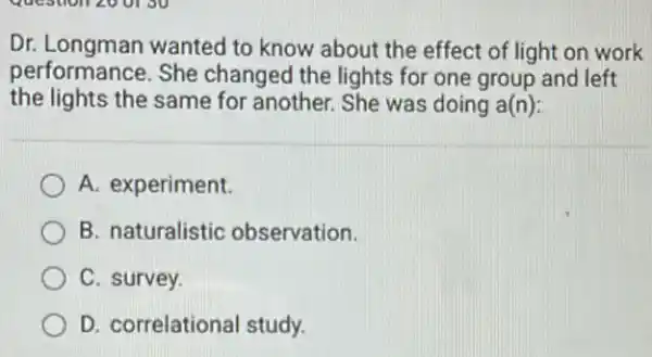 Dr. Longman wanted to know about the effect of light on work
performance. She changed the lights for one group and left
the lights the same for another. She was doing a(n):
A. experiment.
B. naturalistic observation.
C. survey.
D. correlational study.