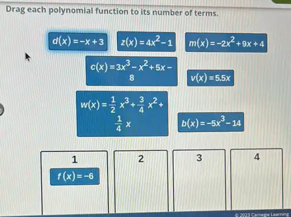 Drag each polynomial function to its number of terms.
d(x)=-x+3
z(x)=4x^2-1
m(x)=-2x^2+9x+4
c(x)=3x^3-x^2+5x-
v(x)=5.5x
w(x)=(1)/(2)x^3+(3)/(4)x^2+
(1)/(4)x
b(x)=-5x^3-14
1
f(x)=-6
square 
2
square 
3
square 
4