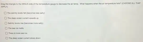 Drag the triangle to the MINUS side of the temperature gauge to decrease the air temp.What happens when the air temperature falls? (CHOOSE ALL THAT
APPLY)
The salinity levels fall (becomes less salty)
The deep ocean current speeds up
Salinity levels rise (becomes more salty)
The sea ice melts
There is more sea ice
The deep ocean current slows down