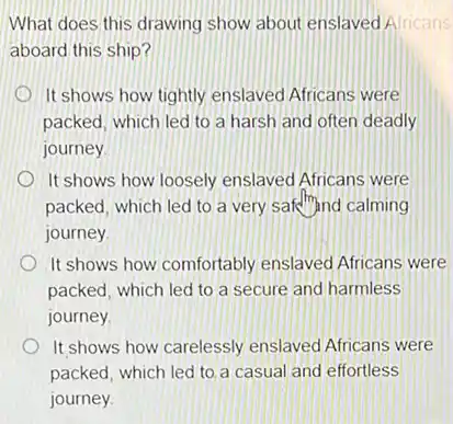 What does this drawing show about enslaved Alricans
aboard this ship?
It shows how tightly enslaved Africans were
packed, which led to a harsh and often deadly
journey
It shows how loosely enslaved Africans were
packed, which led to a very safe","ind calming
journey
It shows how comfortably enslaved Africans were
packed, which led to a secure and harmless
journey
It shows how carelessly enslaved Africans were
packed, which led to a casual and effortless
journey.