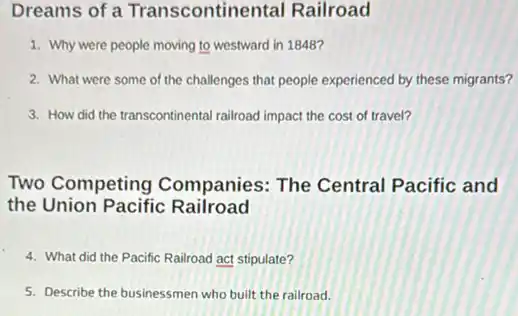 Dreams of a Transcontine tal Railroad
1. Why were people moving to westward in 1848?
2. What were some of the challenges that people experienced by these migrants?
3. How did the transcontinental railroad impact the cost of travel?
Two Competing Companies: The Central Pacific and
the Union Pacific Railroad
4. What did the Pacific Railroad act stipulate?
5. Describe the businessmen who built the railroad.