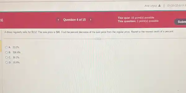 A dress regularly sells for 112 The sale price is 86 Find the percent decrease of the sale price from the regular price.Round to the nearest tenth of a percent.
A. 23.2% 
B. 330.8% 
C. 30.2% 
D. 76.8%