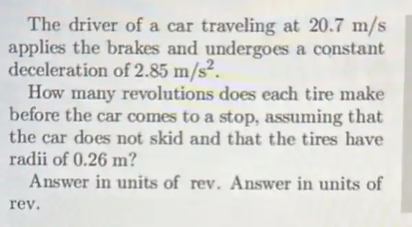 The driver of a car traveling at 20.7m/s
applies the brakes and undergoes a constant
deceleration of 2.85m/s^2
How many revolutions does each tire make
before the car comes to a stop.assuming that
the car does not skid and that the tires have
radii of 0.26 m?
Answer in units of rev.Answer in units of
rev.