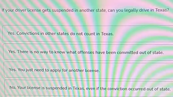 If your driver license gets suspended in another state.can you legally drive in Texas?
Yes. Convictions in other states do not count in Texas.
Yes. There is no way to know what offenses have been committed out of state.
Yes. You just need to apply for another license.
No. Your license is suspended in Texas, even if the conviction occurred out of state.