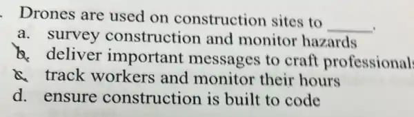 Drones are used on construction sites to
__
a. survey construction and monitor hazards
deliver important messages to craft professional
a track workers and monitor their hours
d. ensure construction is built to code