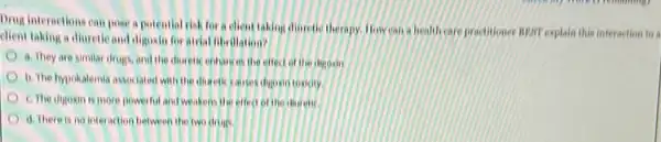 Drug internetions can pose a potential risk for a client taking diaretic therapy. How can a health care practitioner near explain this interaction to a
dient taking a diuretic and digoxin for atrial fibrillation?
a. They are similar drugs, and the diverets enhances the effect of the degorin
b. The hypokalemia associated with the disretic causes digbern toxicity.
C. The digoxin is more powerful and weakens the effect of the discrent
d. There is no interaction between the two