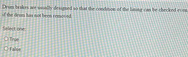Drum brakes are usually designed so that the condition of the lining can be checked even
if the drum has not been removed.
Select one:
True
False