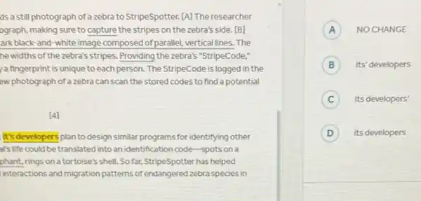 ds a still photograph of a zebra to StripeSpotter [A] The researcher
ograph, making sure to capture the stripes on the zebra's side. [B]
ark black-and-white image composed of parallel vertical lines. The
he widths of the zebra's stripes. Providing the zebra's "StripeCode,"
a fingerprint is unique to each person. The StripeCode is logged in the
ew photograph of a zebra can scan the stored codes to find a potential
[4]
it's developers plan to design similar programs for identifying other
al's life could be translated into an identification code-spots on a
phant, rings on a tortoise's shell. So far, StripeSpotter has helped
linteractions and migration patterns of endangered zebra species in
A NO CHANGE A
B its' developers B
C its developers'
D its developers D