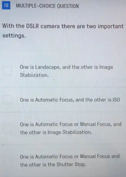 With the DSLR camera there are two important
settings.
One is Landscape , and the other is Image
Stabiization.
One is Automatic Focus, and the other is ISO
One is Automatic Focus or Manual Focus, and
the other is Image Stabilization.
One is Automatic Focus or Manual Focus and
the other is the Shutter Stop.