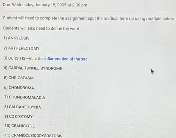 Due: Wednesday, January 152025 at 2:30 pm
Student will need to complete the assignment split the medical term up using multiple colors
Students will also need to define the word
1) ANKYLOSIS
2) ARTHERECTOMY
3) BURSITIS-Burs itis inflammation of the sac
4) CARPAL TUNNEL SYNDROME
5) CHRIOSPASM
6) CHONDROMA
7) CHONDROMALACIA
8) CALCANEODYNIA
9) COSTOTOMY
10) CRANIOCELE
11) CRANIOCLEIDODYSOSTOSIS