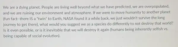 We are a dying planet. People are living well beyond what we have predicted, we are overpopulated,
and we are ruining our environment and atmosphere If we were to move humanity to another planet
(fun fact-there is a "twin" to Earth NASA found it a while back, we just wouldn't survive the long
journey to get there)what would you suggest we as a species do differently to not destroy that world?
Is it even possible or is it inevitable that we will destroy it again (humans being inherently selfish vs.
being capable of social evolution).