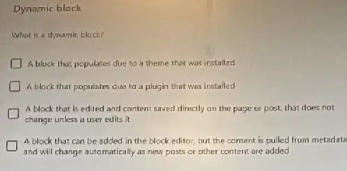 Dynamic block
What is a dynamic black?
A block that populates due to a theme that was installed
A block that populates dua ta a plugin that was installed
A block that is edited and content saved directly on the page or post, that does not
change unless a user edits it
A block that can be added in the block editor, but the content is pulled from metadata
and will change automatically as new posts or other content are added