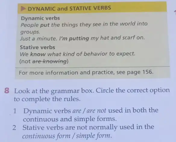 DYNAMIC and STATIVE VERBS
Dynamic verbs
People put the things they see in the world into
groups.
Just a minute. I'm putting my hat and scarf on.
Stative verbs
We know what kind of behavior to expect.
(not are knowing)
For more information and practice, see page 156.
8 Look at the grammar box. Circle the correct option
to complete the rules.
1 Dynamic verbs are / are not used in both the
continuous and simple forms.
2 Stative verbs are not normally used in the
continuous form / simple form.