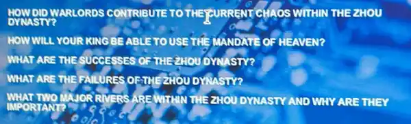 DYNASTY WARLORDS CONTRIBUTE TO THE JOURRENT CHAOS WITHIN THEZHOU
HOW WILL YOUR KING BEABLETO USE THE MANDATE OF HEAVEN?
WHAT ARE THE SUCCESSES OFTHERHOU DYNASTY?
WHAT ARE THE RAILURES OFIVE ZHOU DYNASIY?
WHAT TWO MAJOR RIVERS AREMITARY THEZHOU DYNASTY AND WHY ARE THEY