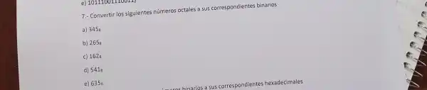 e) 10111001110
7.- Convertir los siguientes número:octales a sus correspondientes binarios
a) 3458
b) 2658
c) 1628
d) 5418
e) 6358
correspondiente s hexadecimales