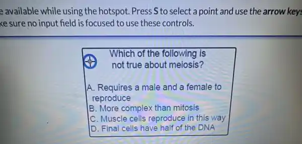 e available while using the hotspot Press S to select a point and use the arrow key:
ke sure no input field is focused to use these controls.
Which of the following is
not true about meiosis?
A. Requires a male and a female to
reproduce
B. More complex than mitosis
C. Muscle cells reproduce in this way
D. Final cells have half of the DNA