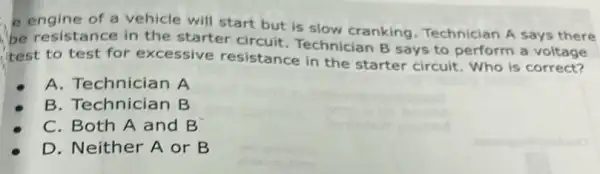 e engine of a vehicle will start but is slow cranking Technician A says there
be resistance in the starter circuit Technician B says to perform a voltage
I'test to test for excessive resistance in the starter circuit Who is correct?
A. Technician A
B. Technician B
C. Both A and B
D. Neither A or B