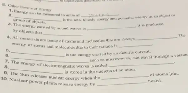 E. Other Forms of Energy
1. Energy can be measured in units of
__
potential energy in an object or
2. __
group of objects.
3. The energy carried by sound waves is
__
. It is produced
by objects that __
All materials are made	and
d molecules that are always.
__
The
energy of atoms and molecules due to their motion is
__
6. __
is the energy carried by an electric current.
such as microwaves, can teavel through a vacuul
__
7. The energy of electromagnetic waves
is called
6. __
8. __
is stored in the nucleus of an atom.
of atoms join.
9. The Sun releases nuclear energy when the
10. Nuclear power plants release energy by
__
nuclei.