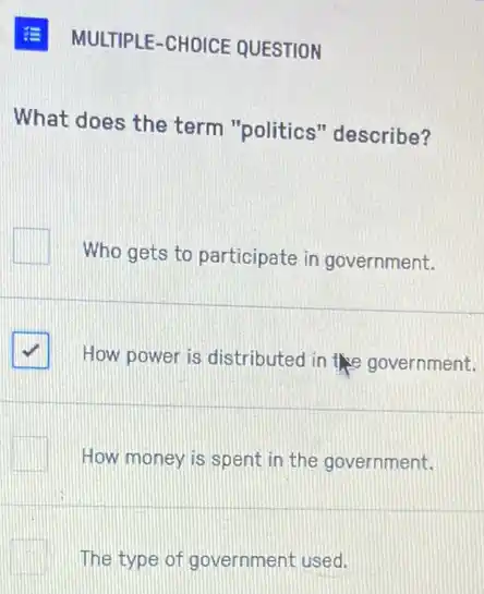 E MULTIPLE-CHOICE QUESTION
What does the term "politics" describe?
Who gets to participate in government.
How power is distributed in the government.
How money is spent in the government.
The type of government used.