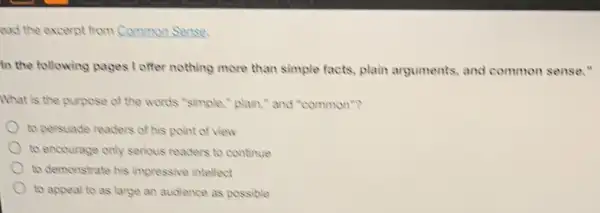 ead the excerpt from Common Sense.
In the following pages I offer nothing more than simple facts, plain arguments, and common sense."
What is the purpose of the words "simple,"plain," and "common"?
to persuade readers of his point of view
to encourage only serious readers to continue
to demonstrate his impressive intellect
to appeal to as large an audience as possible