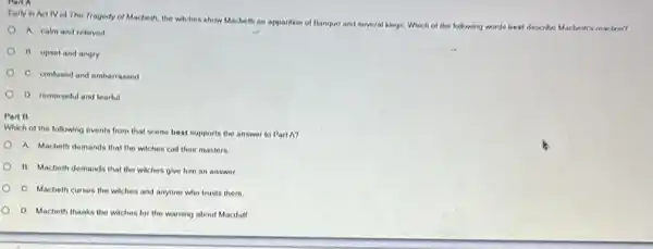 Early in Activ of The Tragedy of Macbeth, the witches show Macbeth an ap
apparition of Banquo and several kings. Which of the following words best describe
be Macheth's reaction?
A. calm and relieved
B. upset and angry
C. confused and embariassed
D. remorselul and tearful
Part B
Which of the following events from that scene best supports the answer to Part A?
A. Macbeth demands that the witches call their masters
B. Macbeth demands that the witches give him an answer.
C. Macbeth curses the witches and anyone who trusts them
D. Macbeth thanks the witches for the warning about Macdull