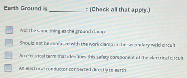 Earth Ground is __ : (Check all that apply.)
Not the same thing as the ground clamp
Should not be confused with the work clamp in the secondary weld circuit
An electrical term that identifies this safety component of the electrical circuit
An electrical conductor connected directly to earth