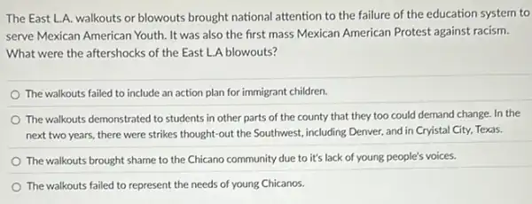 The East L.A. walkouts or blowouts brought national attention to the failure of the education system to
serve Mexican American Youth It was also the first mass Mexican American Protest against racism.
What were the aftershocks of the East L.A blowouts?
The walkouts failed to include an action plan for immigrant children.
The walkouts demonstrated to students in other parts of the county that they too could demand change. In the
next two years, there were strikes thought-out the Southwest, including Denver and in Cryistal City Texas.
The walkouts brought shame to the Chicano community due to it's lack of young people's voices.
The walkouts failed to represent the needs of young Chicanos.