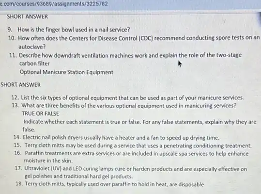 e.com/courses/93689/assignments/3225782
SHORT ANSWER
9. How is the finger bowl used in a nail service?
10. How often does the Centers for Disease Control (CDC) recommend conducting spore tests on an
autoclave?
11. Describe how downdraft ventilation machines work and explain the role of the two-stage
carbon filter
Optional Manicure Station Equipment
SHORT ANSWER
12. List the six types of optional equipment that can be used as part of your manicure services.
13. What are three benefits of the various optional equipment used in manicuring services?
TRUE OR FALSE
Indicate whether each statement is true or false For any false statements explain why they are
false.
14. Electric nail polish dryers usually have a heater and a fan to speed up drying time.
15. Terry cloth mitts may be used during a service that uses a penetrating conditioning treatment.
16. Paraffin treatments are extra services or are included in upscale spa services to help enhance
moisture in the skin.
17. Ultraviolet (UV) and LED curing lamps cure or harden products and are especially effective on
gel polishes and traditional hard gel products.
18. Terry cloth mitts typically used over paraffin to hold in heat,are disposable