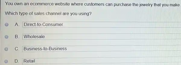 You own an ecommerce website where customers can purchase the jewelry that you make.
Which type of sales channel are you using?
A. Direct-to-Consumer
B. Wholesale
C. Business-to -Business
D D. Retail