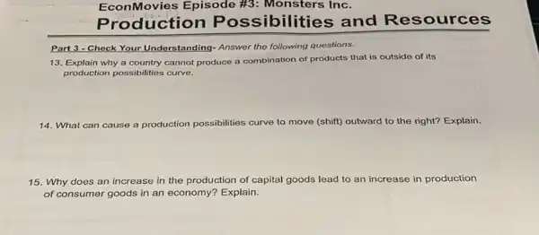 EconMovies Episode #3: Monsters Inc.
oduction Pos sibilities and Res sources
Part 3 - Check Your Understanding- Answer the following questions.
13. Explain why a country cannot produce a combination of products that is outside of its
production possibilities curve.
14. What can cause a production possibilities curve to move (shift)outward to the right?Explain.
15. Why does an increase in the production of capital goods lead to an increase in production
of consumer goods in an economy? Explain.