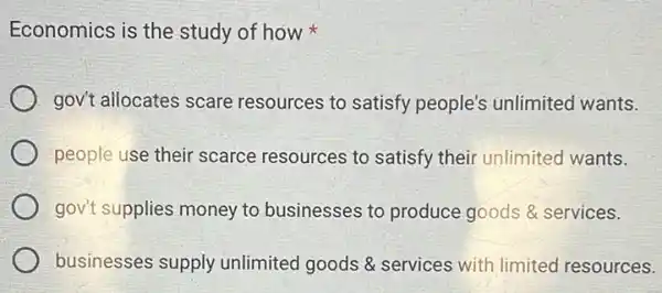 Economics is the study of how
gov't allocates scare resources to satisfy people's unlimited wants.
people use their scarce resources to satisfy their unlimited wants.
gov't supplies money to businesses to produce goods & services.
businesses supply unlimited goods 8 services with limited resources.