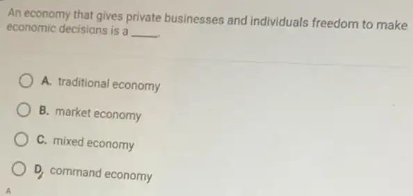 An economy that gives private businesses and individuals freedom to make
economic decisions is a __
A. traditional economy
B. market economy
C. mixed economy
D. command economy